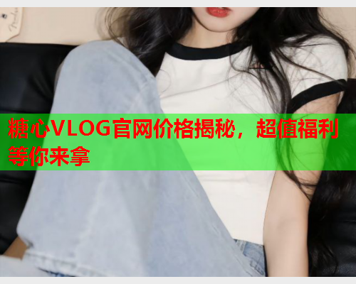 糖心VLOG官网价格揭秘，超值福利等你来拿