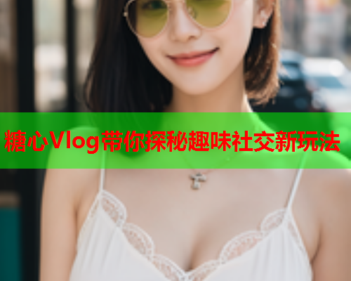 糖心Vlog带你探秘趣味社交新玩法