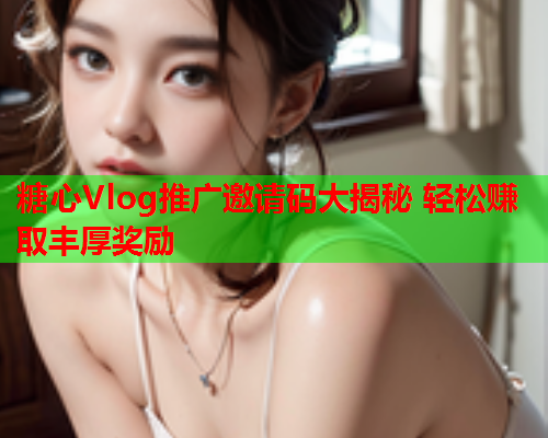 糖心Vlog推广邀请码大揭秘 轻松赚取丰厚奖励