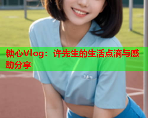 糖心Vlog：许先生的生活点滴与感动分享