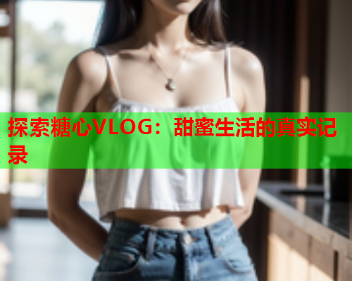 探索糖心VLOG：甜蜜生活的真实记录