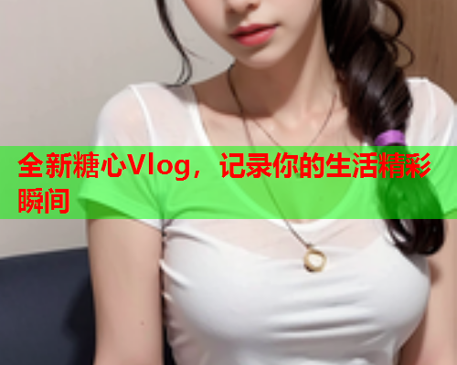 全新糖心Vlog，记录你的生活精彩瞬间