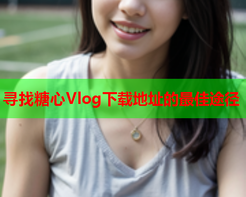 寻找糖心Vlog下载地址的最佳途径