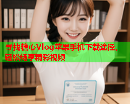 寻找糖心Vlog苹果手机下载途径，轻松畅享精彩视频