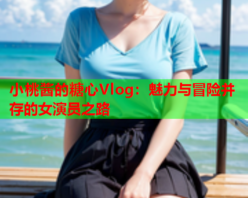 小桃酱的糖心Vlog：魅力与冒险并存的女演员之路