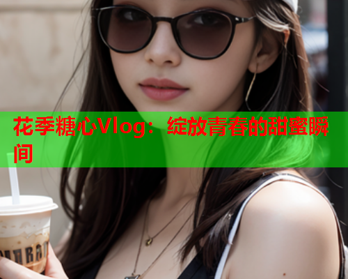 花季糖心Vlog：绽放青春的甜蜜瞬间