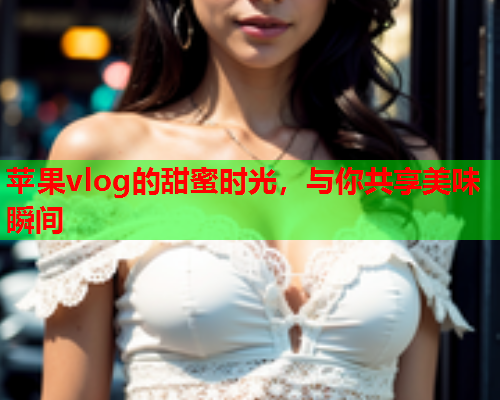 苹果vlog的甜蜜时光，与你共享美味瞬间