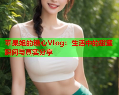 苹果姐的糖心Vlog：生活中的甜蜜瞬间与真实分享