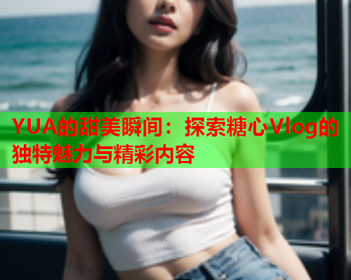 YUA的甜美瞬间：探索糖心Vlog的独特魅力与精彩内容