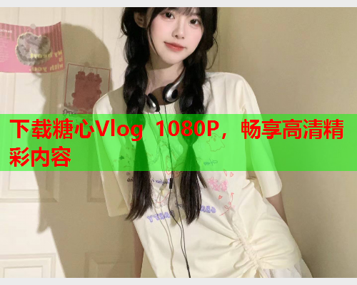 下载糖心Vlog 1080P，畅享高清精彩内容