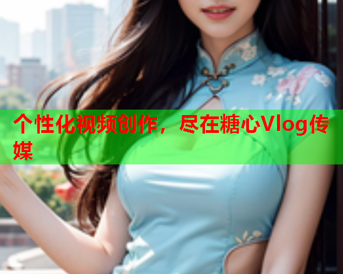 个性化视频创作，尽在糖心Vlog传媒