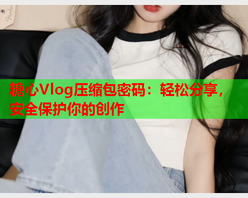 糖心Vlog压缩包密码：轻松分享，安全保护你的创作