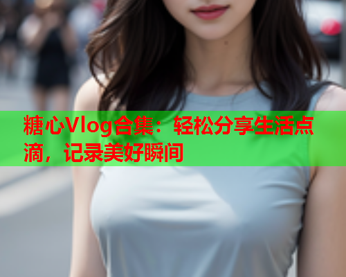 糖心Vlog合集：轻松分享生活点滴，记录美好瞬间