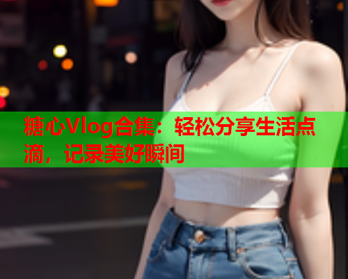 糖心Vlog合集：轻松分享生活点滴，记录美好瞬间