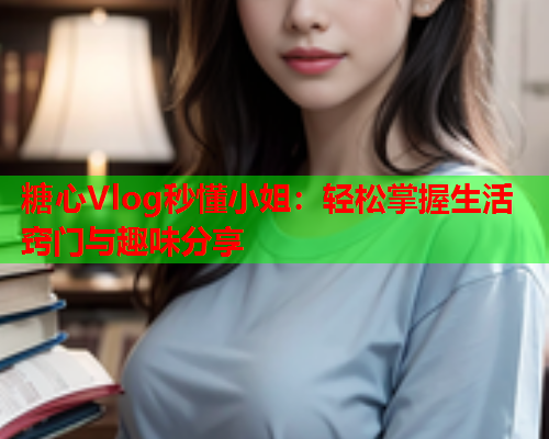 糖心Vlog秒懂小姐：轻松掌握生活窍门与趣味分享