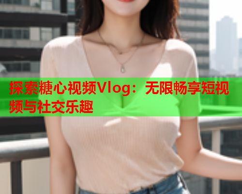 探索糖心视频Vlog：无限畅享短视频与社交乐趣