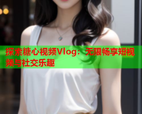 探索糖心视频Vlog：无限畅享短视频与社交乐趣