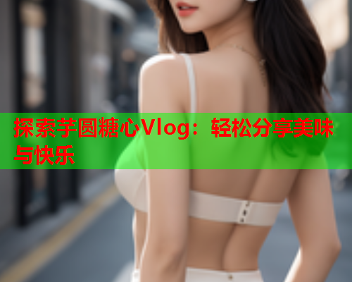 探索芋圆糖心Vlog：轻松分享美味与快乐