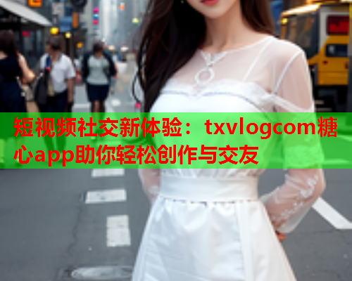 短视频社交新体验：txvlogcom糖心app助你轻松创作与交友