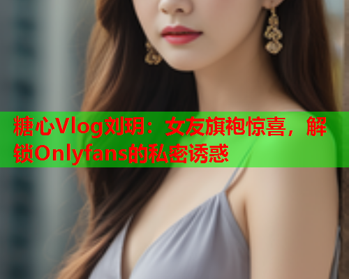 糖心Vlog刘玥：女友旗袍惊喜，解锁Onlyfans的私密诱惑