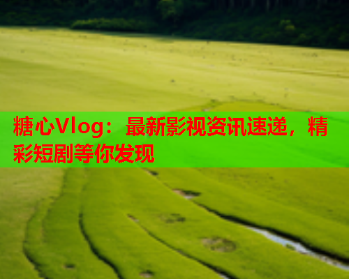 糖心Vlog：最新影视资讯速递，精彩短剧等你发现