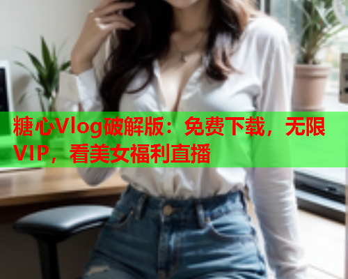 糖心Vlog破解版：免费下载，无限VIP，看美女福利直播