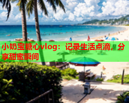 小奶宝糖心vlog：记录生活点滴，分享甜蜜瞬间