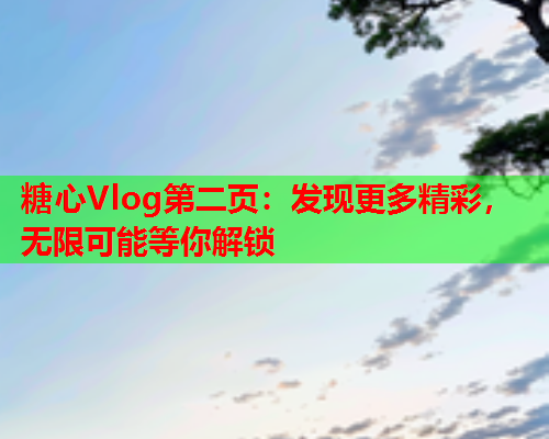 糖心Vlog第二页：发现更多精彩，无限可能等你解锁