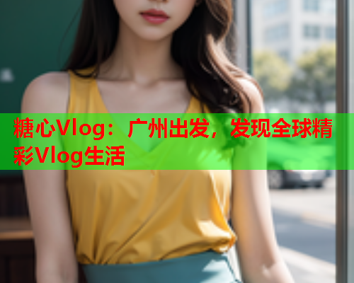 糖心Vlog：广州出发，发现全球精彩Vlog生活