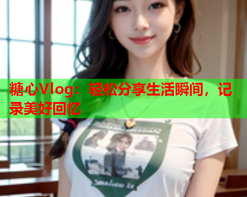 糖心Vlog：轻松分享生活瞬间，记录美好回忆