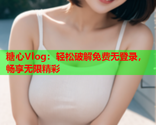 糖心Vlog：轻松破解免费无登录，畅享无限精彩