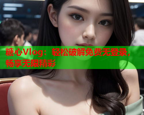 糖心Vlog：轻松破解免费无登录，畅享无限精彩